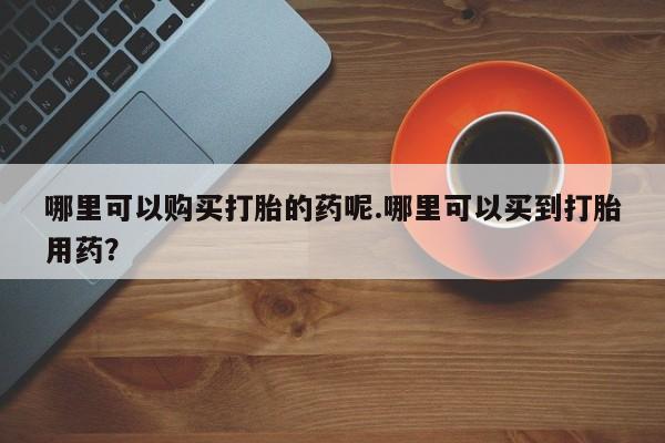 私人诊所出售打胎药哪里可以购买打胎的药呢.哪里可以买到打胎用药？