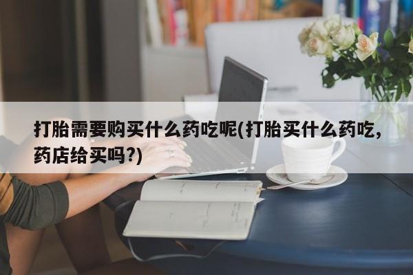 私人诊所出售打胎药打胎需要购买什么药吃呢(打胎买什么药吃,药店给买吗?)